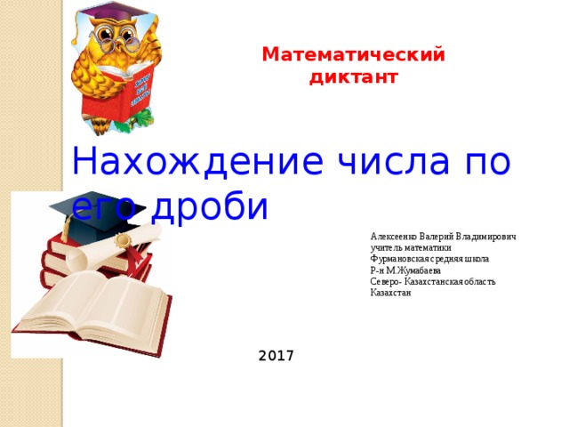 Математический диктант Нахождение числа по его дроби Алексеенко Валерий Владимирович учитель математики Фурмановская средняя школа Р-н М.Жумабаева Северо- Казахстанская область Казахстан 2017 