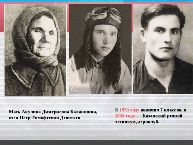 В   1933 году  окончил 7 классов, в  1938 году  — Казанский речной техникум, аэроклуб. Мать Акулина Дмитриевна Балакшина, отец Петр Тимофеевич Девятаев 