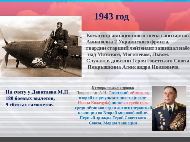1943 год Командир авиационного звена санитарного Авиаполка 2 Украинского фронта, гвардии старший лейтенант защищал небо  над Минском, Могилевом, Львом. Служил в дивизии Героя советского Союза  Покрышкина Александра Ивановича.   Историческая справка Покрышкин А.И. С оветский   лётчик-ас , второй по результативности (после  Ивана Кожедуба ) пилот- истребитель  среди лётчиков стран антигитлеровской коалиции во Второй мировой войне. Первый трижды Герой Советского Союза. Маршал авиации На счету у Девятаева М.П. 180 боевых вылетов, 9 сбитых самолетов. 