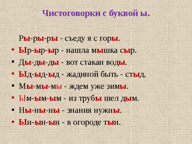 Чистоговорки с буквой ы.    Р ы -р ы -р ы - съеду я с гор ы . Ы р- ы р- ы р - нашла м ы шка с ы р. Д ы -д ы -д ы - вот стакан вод ы . Ы д- ы д- ы д - жадиной быть - ст ы д. М ы -м ы- м ы - ждем уже зим ы . Ы м- ы м- ы м - из труб ы шел д ы м. Н ы -н ы -н ы - знания нужн ы . Ы н- ы н- ы н - в огороде т ы н. 