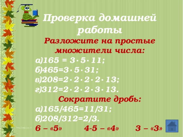 Проверка домашней работы Разложите на простые множители числа: а)165 = 3 ۰ 5 ۰ 11; б)465=3 ۰ 5 ۰ 31; в)208=2 ۰ 2 ۰ 2 ۰ 2 ۰ 13; г)312=2 ۰ 2 ۰ 2 ۰ 3 ۰ 13. Сократите дробь: а)165/465=11/31; б)208/312=2/3. 6 – «5» 4-5 – «4» 3 – «3»       