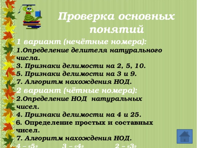 Проверка основных понятий 1 вариант (нечётные номера): 1.Определение делителя натурального числа. 3. Признаки делимости на 2, 5, 10. 5. Признаки делимости на 3 и 9. 7. Алгоритм нахождения НОД. 2 вариант (чётные номера): 2.Определение НОД натуральных чисел. 4. Признаки делимости на 4 и 25. 6. Определение простых и составных чисел. 7. Алгоритм нахождения НОД. 4 – «5» 3 – «4» 2 – «3» 