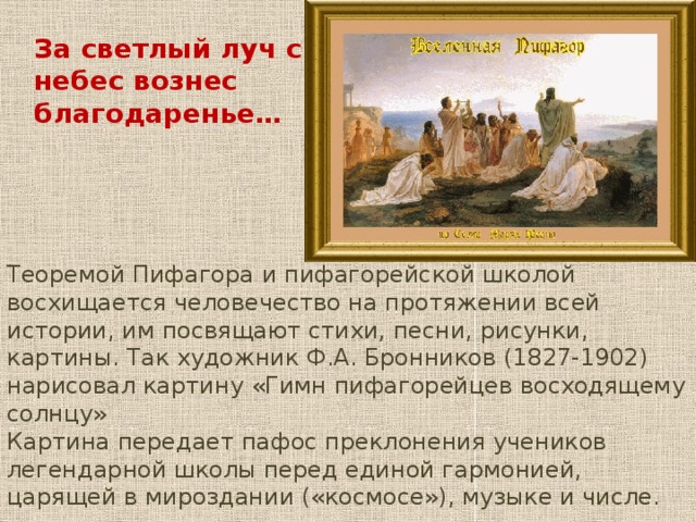 За светлый луч с небес вознес благодаренье… Теоремой Пифагора и пифагорейской школой восхищается человечество на протяжении всей истории, им посвящают стихи, песни, рисунки, картины. Так художник Ф.А. Бронников (1827-1902) нарисовал картину «Гимн пифагорейцев восходящему солнцу» Картина передает пафос преклонения учеников легендарной школы перед единой гармонией, царящей в мироздании («космосе»), музыке и числе. 