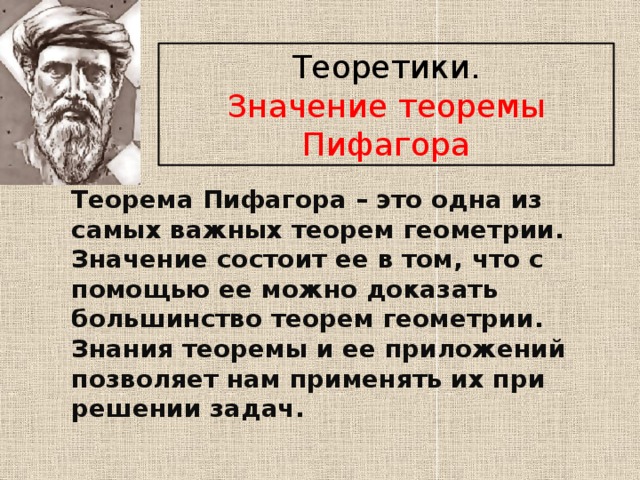 Теоретики. Значение теоремы Пифагора Теорема Пифагора – это одна из самых важных теорем геометрии. Значение состоит ее в том, что с помощью ее можно доказать большинство теорем геометрии. Знания теоремы и ее приложений позволяет нам применять их при решении задач.  