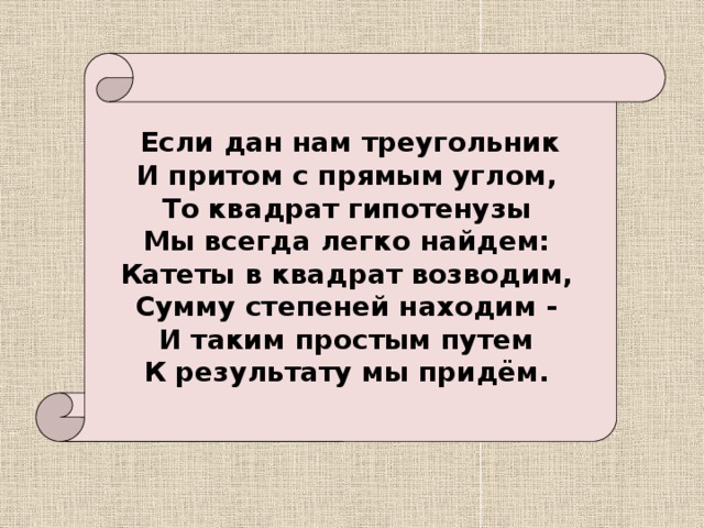  Если дан нам треугольник  И притом с прямым углом,  То квадрат гипотенузы  Мы всегда легко найдем:  Катеты в квадрат возводим,  Сумму степеней находим -  И таким простым путем  К результату мы придём. 