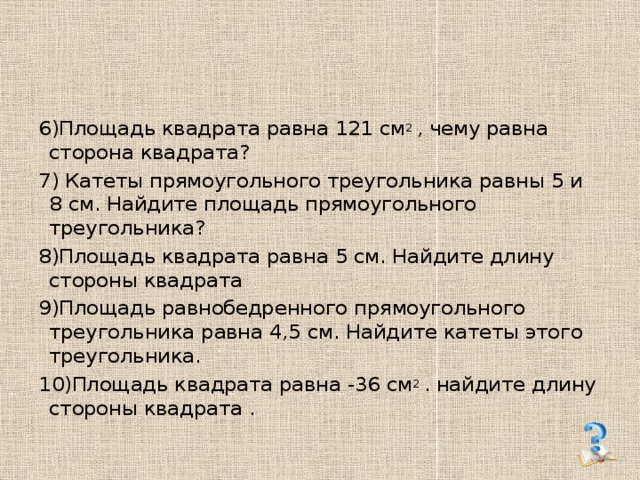 6)Площадь квадрата равна 121 см 2 , чему равна сторона квадрата? 7) Катеты прямоугольного треугольника равны 5 и 8 см. Найдите площадь прямоугольного треугольника? 8)Площадь квадрата равна 5 см. Найдите длину стороны квадрата 9)Площадь равнобедренного прямоугольного треугольника равна 4,5 см. Найдите катеты этого треугольника. 10)Площадь квадрата равна -36 см 2 . найдите длину стороны квадрата . 