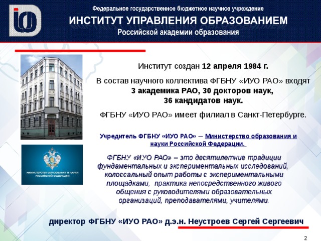 Институт создан 12 апреля 1984 г. В состав научного коллектива ФГБНУ «ИУО РАО» входят 3 академика РАО, 30 докторов наук,  36 кандидатов наук. ФГБНУ «ИУО РАО» имеет филиал в Санкт-Петербурге. Учредитель ФГБНУ «ИУО РАО» –  Министерство образования и науки Российской Федерации. Учредитель ФГБНУ «ИУО РАО» –  Министерство образования и науки Российской Федерации. ФГБНУ «ИУО РАО» – это десятилетние традиции фундаментальных и экспериментальных исследований, колоссальный опыт работы с экспериментальными площадками, практика непосредственного живого общения с руководителями образовательных организаций, преподавателями, учителями. директор ФГБНУ «ИУО РАО» д.э.н. Неустроев Сергей Сергеевич   