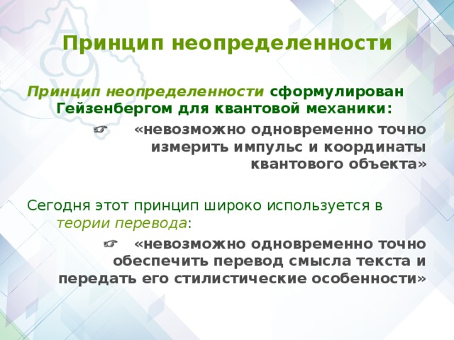 Принцип неопределенности Принцип неопределенности сформулирован Гейзенбергом для квантовой механики:   «невозможно одновременно точно измерить импульс и координаты квантового объекта» Сегодня этот принцип широко используется в теории перевода :    «невозможно одновременно точно обеспечить перевод смысла текста и передать его стилистические особенности»  