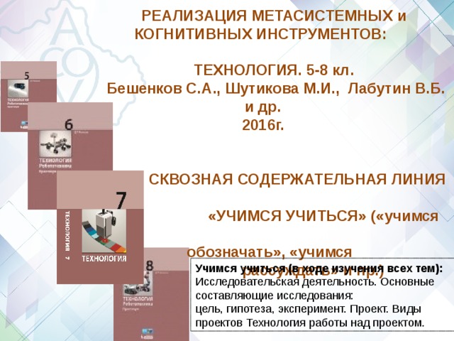 РЕАЛИЗАЦИЯ МЕТАСИСТЕМНЫХ и КОГНИТИВНЫХ ИНСТРУМЕНТОВ:  ТЕХНОЛОГИЯ. 5-8 кл.  Бешенков С.А., Шутикова М.И., Лабутин В.Б. и др.  2016г.    СКВОЗНАЯ СОДЕРЖАТЕЛЬНАЯ ЛИНИЯ  «УЧИМСЯ УЧИТЬСЯ» («учимся  обозначать», «учимся  рассуждать» и пр.)  Учимся учиться (в ходе изучения всех тем): Исследовательская деятельность. Основные составляющие исследования: цель, гипотеза, эксперимент. Проект. Виды проектов Технология работы над проектом. 