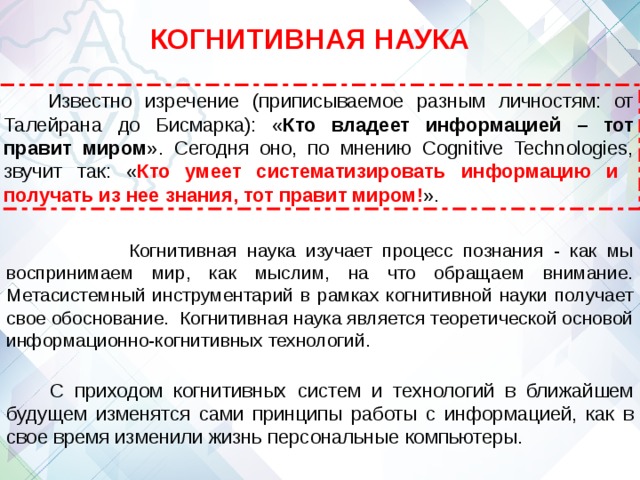 КОГНИТИВНАЯ НАУКА Известно изречение (приписываемое разным личностям: от Талейрана до Бисмарка): « Кто владеет информацией – тот правит миром ». Сегодня оно, по мнению Cognitive Technologies, звучит так: « Кто умеет систематизировать информацию и получать из нее знания, тот правит миром! ».  Когнитивная наука изучает процесс познания - как мы воспринимаем мир, как мыслим, на что обращаем внимание. Метасистемный инструментарий в рамках когнитивной науки получает свое обоснование. Когнитивная наука является теоретической основой информационно-когнитивных технологий. С приходом когнитивных систем и технологий в ближайшем будущем изменятся сами принципы работы с информацией, как в свое время изменили жизнь персональные компьютеры. 