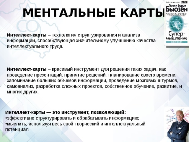 МЕНТАЛЬНЫЕ КАРТЫ Интеллект-карты  – технология структурирования и анализа информации, способствующая значительному улучшению качества интеллектуального труда. Интеллект-карты  – красивый инструмент для решения таких задач, как проведение презентаций, принятие решений, планирование своего времени, запоминание больших объемов информации, проведение мозговых штурмов, самоанализ, разработка сложных проектов, собственное обучение, развитие, и многих других. Интеллект-карты — это инструмент, позволяющий:   эффективно структурировать и обрабатывать информацию; мыслить, используя весь свой творческий и интеллектуальный потенциал. 