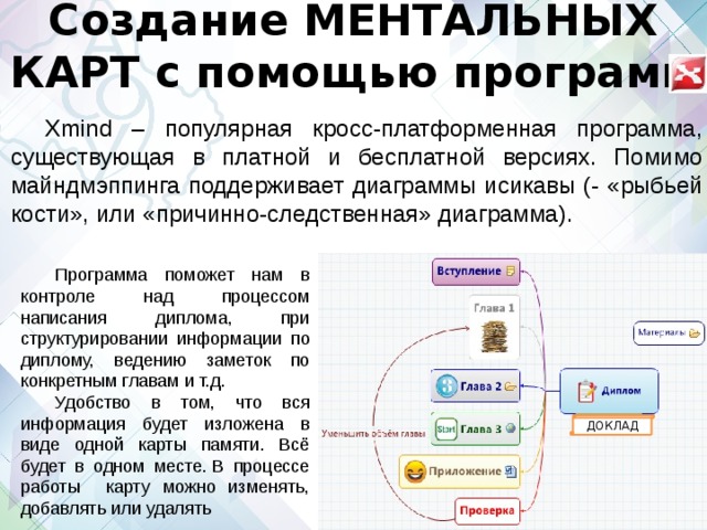 Создание МЕНТАЛЬНЫХ КАРТ с помощью программ Xmind – популярная кросс-платформенная программа, существующая в платной и бесплатной версиях. Помимо майндмэппинга поддерживает диаграммы исикавы (- «рыбьей кости», или «причинно-следственная» диаграмма). Программа поможет нам в контроле над процессом написания диплома, при структурировании информации по диплому, ведению заметок по конкретным главам и т.д. Удобство в том, что вся информация будет изложена в виде одной карты памяти. Всё будет в одном месте. В процессе работы карту можно изменять, добавлять или удалять ДОКЛАД 