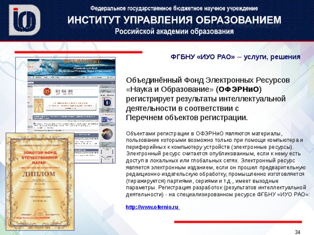ФГБНУ «ИУО РАО» –  услуги, решения Объединённый Фонд Электронных Ресурсов «Наука и Образование» ( ОФЭРНиО ) регистрирует результаты интеллектуальной деятельности в соответствии с  Перечнем объектов регистрации. Объектами регистрации в ОФЭРНиО являются материалы, пользование которыми возможно только при помощи компьютера и периферийных к компьютеру устройств (электронные ресурсы). Электронный ресурс считается опубликованным, если к нему есть доступ в локальных или глобальных сетях. Электронный ресурс является электронным изданием, если он прошел предварительную редакционно-издательскую обработку, промышленно изготовляется (тиражируется) партиями, сериями и т.д., имеет выходные параметры. Регистрация разработок (результатов интеллектуальной деятельности) - на специализированном ресурсе ФГБНУ «ИУО РАО»:   http://www.ofernio.ru   
