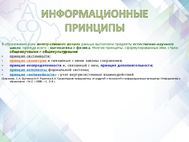 В образовании роль интегративного начала раньше выполняли предметы естественно-научного цикла , прежде всего – математика и физика . Многие принципы, сформулированные ими, стали общенаучными и общекультурными : принцип системности ; принцип симметрии и связанные с ними законы сохранения; принцип неопределенности и, связанный с ним, принцип дополнительности ; принцип неполноты формальной системы; принцип «нелинейности»  - учет внутрисистемных взаимодействий (Бешенков, С.А. Шутикова М.И. Ракитина Е.А. Гуманитарная информатика: от моделей и технологий к информационным принципам //Информатика и образование. - № 2. – 2008. – С. 3- 8.)     