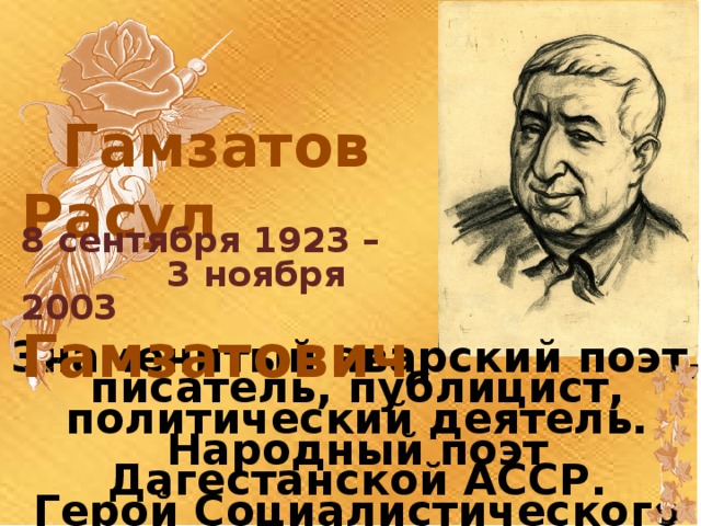  Гамзатов Расул  Гамзатович 8 сентября 1923 –  3 ноября 2003 Знаменитый аварский поэт, писатель, публицист, политический деятель. Народный поэт Дагестанской АССР. Герой Социалистического Труда. Лауреат Ленинской и Сталинской премии третьей степени. 