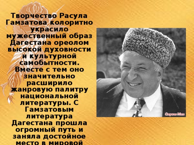 Творчество Расула Гамзатова колоритно украсило мужественный образ Дагестана ореолом высокой духовности и культурной самобытности. Вместе с тем оно значительно расширило жанровую палитру национальной литературы. С Гамзатовым литература Дагестана прошла огромный путь и заняла достойное место в мировой культуре 