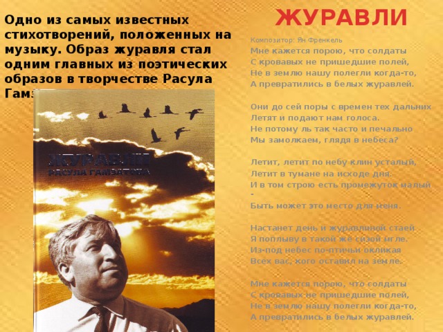  ЖУРАВЛИ Одно из самых известных стихотворений, положенных на музыку. Образ журавля стал одним главных из поэтических образов в творчестве Расула Гамзатова.   Композитор: Ян Френкель Мне кажется порою, что солдаты С кровавых не пришедшие полей, Не в землю нашу полегли когда-то, А превратились в белых журавлей.  Они до сей поры с времен тех дальних Летят и подают нам голоса. Не потому ль так часто и печально Мы замолкаем, глядя в небеса?  Летит, летит по небу клин усталый, Летит в тумане на исходе дня. И в том строю есть промежуток малый - Быть может это место для меня.  Настанет день и журавлиной стаей Я поплыву в такой же сизой мгле. Из-под небес по-птичьи окликая Всех вас, кого оставил на земле.  Мне кажется порою, что солдаты С кровавых не пришедшие полей, Не в землю нашу полегли когда-то, А превратились в белых журавлей.  