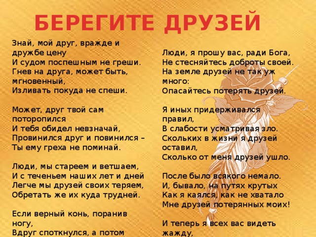 БЕРЕГИТЕ ДРУЗЕЙ Знай, мой друг, вражде и дружбе цену И судом поспешным не греши. Гнев на друга, может быть, мгновенный, Изливать покуда не спеши. Может, друг твой сам поторопился И тебя обидел невзначай, Провинился друг и повинился – Ты ему греха не поминай. Люди, мы стареем и ветшаем, И с теченьем наших лет и дней Легче мы друзей своих теряем, Обретать же их куда трудней. Если верный конь, поранив ногу, Вдруг споткнулся, а потом опять, Не вини его – вини дорогу И коня не торопись менять. Люди, я прошу вас, ради Бога, Не стесняйтесь доброты своей. На земле друзей не так уж много: Опасайтесь потерять друзей. Я иных придерживался правил, В слабости усматривая зло. Скольких в жизни я друзей оставил, Сколько от меня друзей ушло. После было всякого немало. И, бывало, на путях крутых Как я каялся, как не хватало Мне друзей потерянных моих! И теперь я всех вас видеть жажду, Некогда любившие меня, Мною не прощённые однажды Или не простившие меня. 