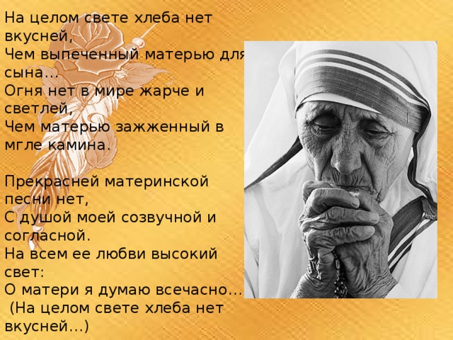 На целом свете хлеба нет вкусней, Чем выпеченный матерью для сына… Огня нет в мире жарче и светлей, Чем матерью зажженный в мгле камина. Прекрасней материнской песни нет, С душой моей созвучной и согласной. На всем ее любви высокий свет: О матери я думаю всечасно…  (На целом свете хлеба нет вкусней…) 