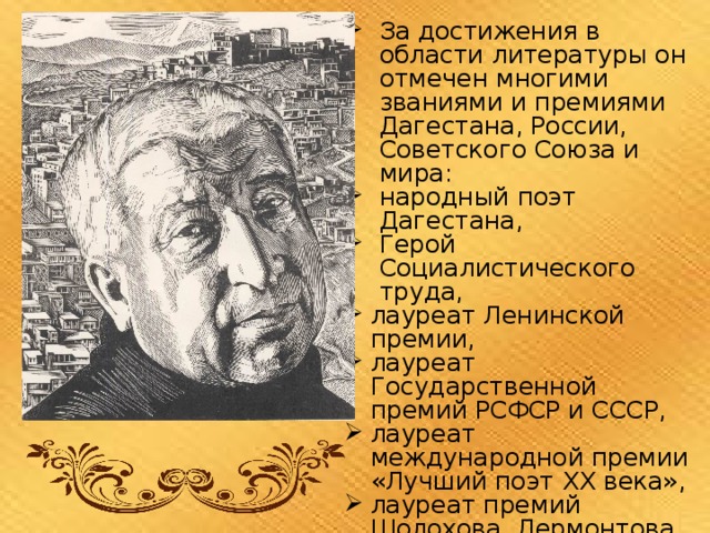 За достижения в области литературы он отмечен многими званиями и премиями Дагестана, России, Советского Союза и мира: народный поэт Дагестана, Герой Социалистического труда, лауреат Ленинской премии, лауреат Государственной премий РСФСР и СССР, лауреат международной премии «Лучший поэт XX века», лауреат премий Шолохова, Лермонтова, Фадеева. 