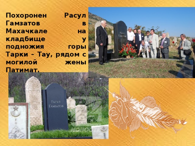 Похоронен Расул Гамзатов в Махачкале на кладбище у подножия горы Тарки – Тау, рядом с могилой жены Патимат.   
