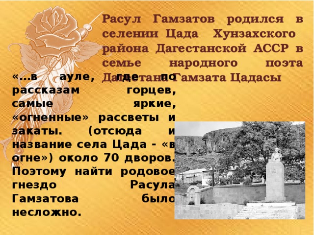 Расул Гамзатов родился в селении Цада Хунзахского района Дагестанской АССР в семье народного поэта Дагестана Гамзата Цадасы «…в ауле, где по рассказам горцев, самые яркие, «огненные» рассветы и закаты. (отсюда и название села Цада - «в огне») около 70 дворов. Поэтому найти родовое гнездо Расула Гамзатова было несложно. 