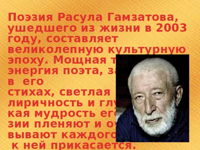 Поэзия Расула Гамзатова, ушедшего из жизни в 2003 году, составляет великолепную культурную эпоху. Мощная творческая энергия поэта, заложенная в его стихах, светлая лиричность и глубо- кая мудрость его поэ- зии пленяют и очаро- вывают каждого, кто  к ней прикасается. 