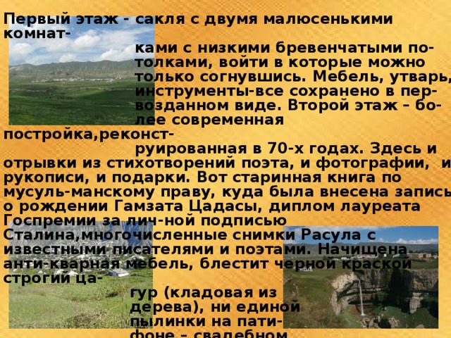 Первый этаж - сакля с двумя малюсенькими комнат-  ками с низкими бревенчатыми по-  толками, войти в которые можно  только согнувшись. Мебель, утварь,  инструменты-все сохранено в пер-  возданном виде. Второй этаж – бо-  лее современная постройка,реконст-  руированная в 70-х годах. Здесь и отрывки из стихотворений поэта, и фотографии, и рукописи, и подарки. Вот старинная книга по мусуль-манскому праву, куда была внесена запись о рождении Гамзата Цадасы, диплом лауреата Госпремии за лич-ной подписью Сталина,многочисленные снимки Расула с известными писателями и поэтами. Начищена анти-кварная мебель, блестит черной краской строгий ца-  гур (кладовая из  дерева), ни единой  пылинки на пати-  фоне – свадебном  подарке старше-  му сыну Цадасы  Магомеду. 