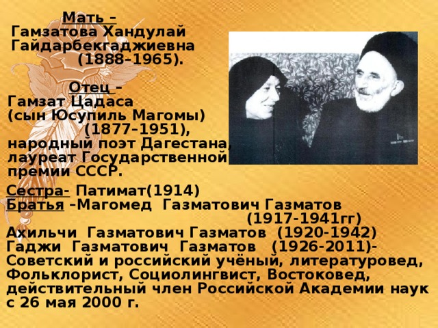  Мать –  Гамзатова Хандулай  Гайдарбекгаджиевна  (1888–1965).  Отец – Гамзат Цадаса (сын Юсупиль Магомы)  (1877–1951), народный поэт Дагестана, лауреат Государственной премии СССР. Сестра- Патимат(1914) Братья –Магомед Газматович Газматов  (1917-1941гг) Ахильчи Газматович Газматов (1920-1942) Гаджи Газматович Газматов (1926-2011)- Советский и российский учёный, литературовед, Фольклорист, Социолингвист, Востоковед, действительный член Российской Академии наук с 26 мая 2000 г.  