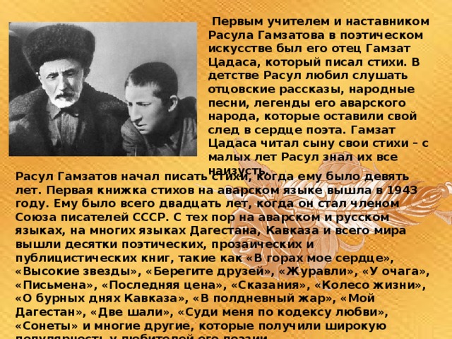  Первым учителем и наставником Расула Гамзатова в поэтическом искусстве был его отец Гамзат Цадаса, который писал стихи. В детстве Расул любил слушать отцовские рассказы, народные песни, легенды его аварского народа, которые оставили свой след в сердце поэта. Гамзат Цадаса читал сыну свои стихи – с малых лет Расул знал их все наизусть. Расул Гамзатов начал писать стихи, когда ему было девять лет. Первая книжка стихов на аварском языке вышла в 1943 году. Ему было всего двадцать лет, когда он стал членом Союза писателей СССР. С тех пор на аварском и русском языках, на многих языках Дагестана, Кавказа и всего мира вышли десятки поэтических, прозаических и публицистических книг, такие как «В горах мое сердце», «Высокие звезды», «Берегите друзей», «Журавли», «У очага», «Письмена», «Последняя цена», «Сказания», «Колесо жизни», «О бурных днях Кавказа», «В полдневный жар», «Мой Дагестан», «Две шали», «Суди меня по кодексу любви», «Сонеты» и многие другие, которые получили широкую популярность у любителей его поэзии. 