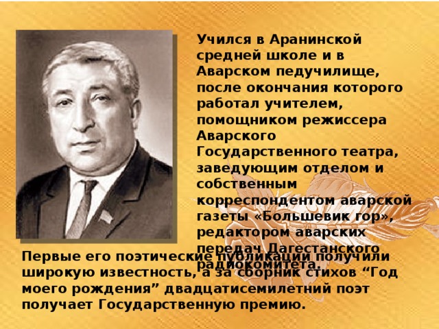 Учился в Аранинской средней школе и в Аварском педучилище, после окончания которого работал учителем, помощником режиссера Аварского Государственного театра, заведующим отделом и собственным корреспондентом аварской газеты «Большевик гор», редактором аварских передач Дагестанского радиокомитета. Первые его поэтические публикации получили широкую известность, а за сборник стихов “Год моего рождения” двадцатисемилетний поэт получает Государственную премию. 
