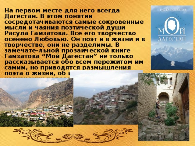 На первом месте для него всегда Дагестан. В этом понятии сосредотачиваются самые сокровенные мысли и чаяния поэтической души Расула Гамзатова. Все его творчество  осенено Любовью. Он поэт и в жизни и в творчестве, они не разделимы. В замечате-льной прозаической книге Гамзатова “Мой Дагестан” не только рассказывается обо всем пережитом им самим, но приводятся размышления поэта о жизни, об искусстве, о назначении человека, о любви к родине   