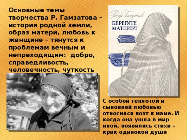 Основные темы творчества Р. Гамзатова – история родной земли, образ матери, любовь к женщине – тянутся к проблемам вечным и непреходящим: добро, справедливость, человечность, чуткость С особой теплотой и сыновней любовью относился поэт к маме. И когда она ушла в мир иной, появились стихи – крик одинокой души 