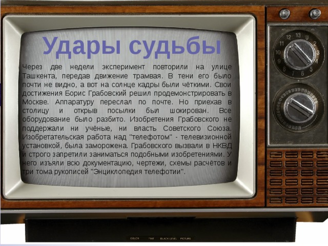 Удары судьбы Через две недели эксперимент повторили на улице Ташкента, передав движение трамвая. В тени его было почти не видно, а вот на солнце кадры были чёткими. Свои достижения Борис Грабовский решил продемонстрировать в Москве. Аппаратуру переслал по почте. Но приехав в столицу и открыв посылки был шокирован. Все оборудование было разбито. Изобретения Грабовского не поддержали ни учёные, ни власть Советского Союза. Изобретательская работа над 