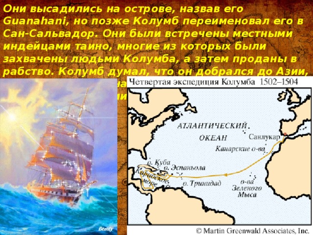 Они высадились на острове, назвав его Guanahani, но позже Колумб переименовал его в Сан-Сальвадор. Они были встречены местными индейцами таино, многие из которых были захвачены людьми Колумба, а затем проданы в рабство. Колумб думал, что он добрался до Азии, до какого-то района Индии, и назвал его жителей индейцами. 