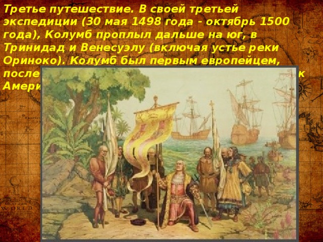 Третье путешествие. В своей третьей экспедиции (30 мая 1498 года - октябрь 1500 года), Колумб проплыл дальше на юг, в Тринидад и Венесуэлу (включая устье реки Ориноко). Колумб был первым европейцем, после Лейфа Эрикссона, ступившим на материк Америки. 