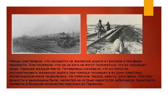 Немцы чувствовали, что находятся на железной дороге в грозовой атмосфере ненависти. Они понимали, что ни на кого не могут положиться, что их окружают люди, горящие жаждой мести. Гитлеровцы сознавали, что их попытка эксплуатировать железную дорогу при помощи попавших в их руки советских железнодорожников провалилась. Не помогали террор, аресты, расстрелы. Поэтому фашисты и вынуждены были, несмотря на острый недостаток работников транспорта, привезти в большом количестве персонал из Германии. 