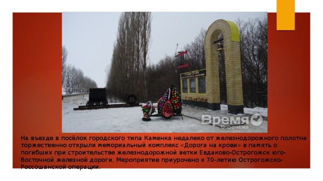 На въезде в посёлок городского типа Каменка недалеко от железнодорожного полотна торжественно открыли мемориальный комплекс «Дорога на крови» в память о погибших при строительстве железнодорожной ветки Евдаково-Острогожск юго-Восточной железной дороги. Мероприятие приурочено к 70-летию Острогожско-Россошанской операции. 