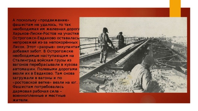 А поскольку «продвижение» фашистам не удалось, то так необходимая им железная дорога Харьков-Лиски-Ростов на участке Острогожск-Евдаково оставалась непроезжей из-за непокорённых Лисок. Этот «разрыв» оккупантам добавил забот. В Острогожске необходимые наступающим на Сталинград войскам грузы из вагонов перебрасывали в кузова автомашин. Полевыми дорогами везли их в Евдаково. Там снова загружали в вагоны и по «ростовской ветке» везли на юг. Фашистам потребовалась дармовая рабочая сила – военнопленные и местные жители. 