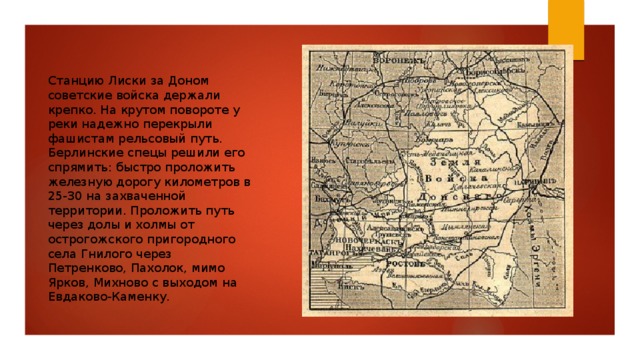 Станцию Лиски за Доном советские войска держали крепко. На крутом повороте у реки надежно перекрыли фашистам рельсовый путь. Берлинские спецы решили его спрямить: быстро проложить железную дорогу километров в 25-30 на захваченной территории. Проложить путь через долы и холмы от острогожского пригородного села Гнилого через Петренково, Пахолок, мимо Ярков, Михново с выходом на Евдаково-Каменку. 