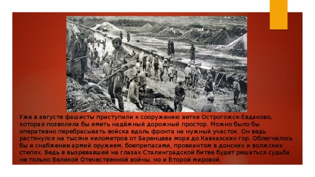 Уже в августе фашисты приступили к сооружению ветки Острогожск-Евдаково, которая позволила бы иметь надёжный дорожный простор. Можно было бы оперативно перебрасывать войска вдоль фронта на нужный участок. Он ведь растянулся на тысячи километров от Баренцева моря до Кавказских гор. Облегчилось бы и снабжение армий оружием, боеприпасами, провиантом в донских и волжских степях. Ведь в вызревавшей на глазах Сталинградской битве будет решаться судьба не только Великой Отечественной войны, но и Второй мировой. 