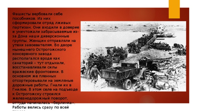 Фашисты вербовали себе пособников. Из них сформировали отряд лживых партизан. Они входили в доверие и уничтожали забрасываемые из-за Дона наши диверсионные группы. Женщин отправляли на утехи завоевателям. Во дворе нынешнего Острогожского консервного завода располагался вроде как санаторий – тут отдыхали, восстанавливали силы вражеские фронтовики. В основном же пленных отсортировывали на земляные дорожные работы. Гнали их в Гнилое. В этом селе на подъезде к Острогожску строился железнодорожный поворот, оттуда начиналась «берлинка». Работы велись сразу по всей трассе. 