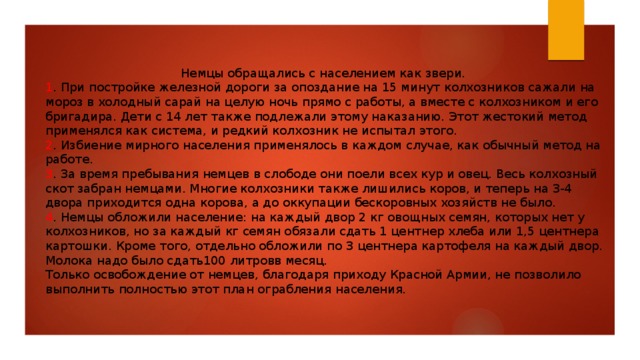Немцы обращались с населением как звери. 1 . При постройке железной дороги за опоздание на 15 минут колхозников сажали на мороз в холодный сарай на целую ночь прямо с работы, а вместе с колхозником и его бригадира. Дети с 14 лет также подлежали этому наказанию. Этот жестокий метод применялся как система, и редкий колхозник не испытал этого. 2 . Избиение мирного населения применялось в каждом случае, как обычный метод на работе. 3 . За время пребывания немцев в слободе они поели всех кур и овец. Весь колхозный скот забран немцами. Многие колхозники также лишились коров, и теперь на 3-4 двора приходится одна корова, а до оккупации бескоровных хозяйств не было. 4 . Немцы обложили население: на каждый двор 2 кг овощных семян, которых нет у колхозников, но за каждый кг семян обязали сдать 1 центнер хлеба или 1,5 центнера картошки. Кроме того, отдельно обложили по 3 центнера картофеля на каждый двор. Молока надо было сдать100 литровв месяц. Только освобождение от немцев, благодаря приходу Красной Армии, не позволило выполнить полностью этот план ограбления населения. 
