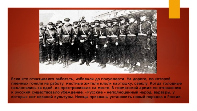 Если кто отказывался работать, избивали до полусмерти. На дороге, по которой пленных гоняли на работу, местные жители клали картошку, свёклу. Когда голодные наклонялись за едой, их пристреливали на месте. В германской армии по отношению к русским существовало убеждение: «Русские – неполноценный народ, варвары, у которых нет никакой культуры. Немцы призваны установить новый порядок в России. 
