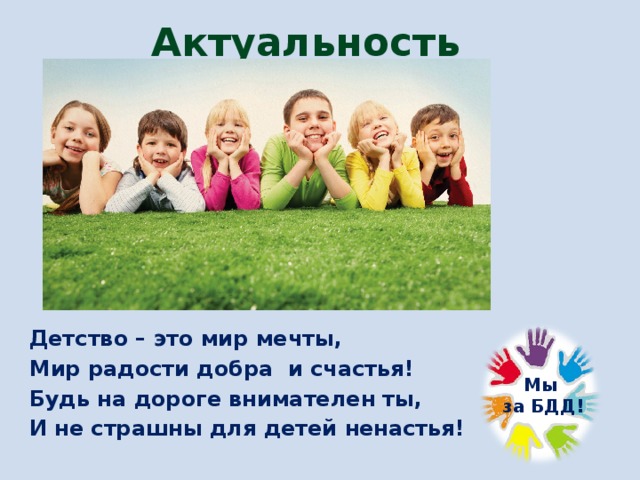 Актуальность Детство – это мир мечты, Мир радости добра и счастья! Будь на дороге внимателен ты, И не страшны для детей ненастья!  Мы  за БДД! 