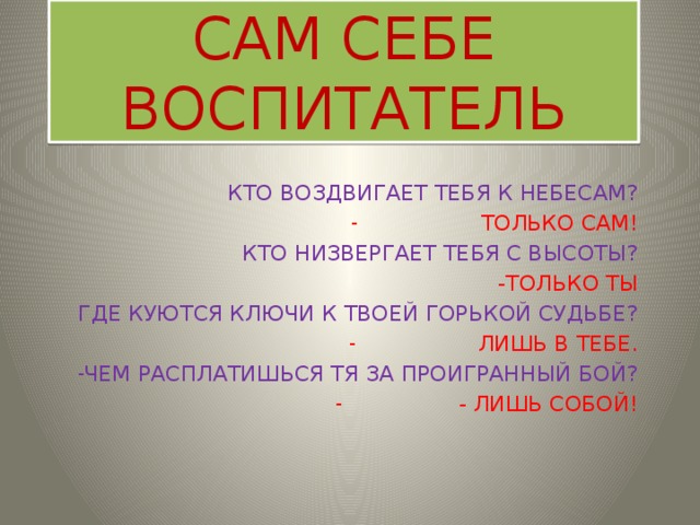 САМ СЕБЕ ВОСПИТАТЕЛЬ КТО ВОЗДВИГАЕТ ТЕБЯ К НЕБЕСАМ? ТОЛЬКО САМ! КТО НИЗВЕРГАЕТ ТЕБЯ С ВЫСОТЫ? -ТОЛЬКО ТЫ ГДЕ КУЮТСЯ КЛЮЧИ К ТВОЕЙ ГОРЬКОЙ СУДЬБЕ? ЛИШЬ В ТЕБЕ. ЧЕМ РАСПЛАТИШЬСЯ ТЯ ЗА ПРОИГРАННЫЙ БОЙ? - ЛИШЬ СОБОЙ! 