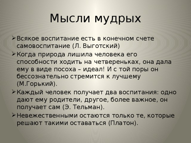 Мысли мудрых Всякое воспитание есть в конечном счете самовоспитание (Л. Выготский) Когда природа лишила человека его способности ходить на четвереньках, она дала ему в виде посоха – идеал! И с той поры он бессознательно стремится к лучшему (М.Горький). Каждый человек получает два воспитания: одно дают ему родители, другое, более важное, он получает сам (Э. Тельман). Невежественными остаются только те, которые решают такими оставаться (Платон). 