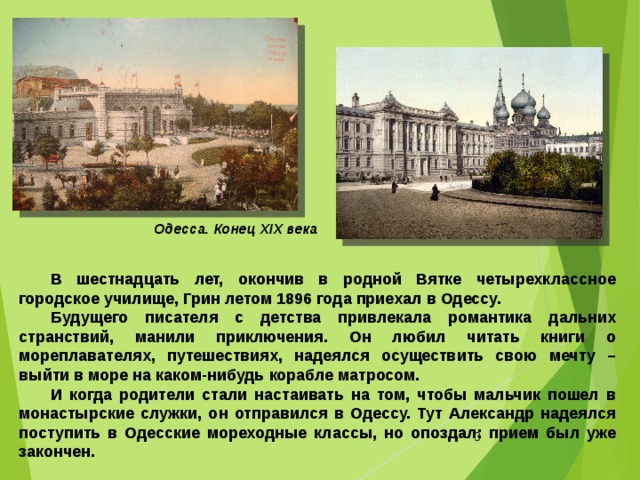 Одесса. Конец ХІХ века В шестнадцать лет, окончив в родной Вятке четырехклассное городское училище, Грин летом 1896 года приехал в Одессу. Будущего писателя с детства привлекала романтика дальних странствий, манили приключения. Он любил читать книги о мореплавателях, путешествиях, надеялся осуществить свою мечту – выйти в море на каком-нибудь корабле матросом. И когда родители стали настаивать на том, чтобы мальчик пошел в монастырские служки, он отправился в Одессу. Тут Александр надеялся поступить в Одесские мореходные классы, но опоздал: прием был уже закончен.  