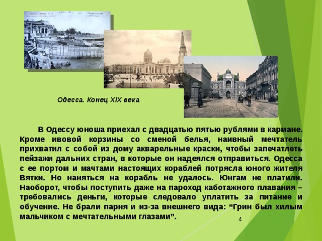 Одесса. Конец ХІХ века   В Одессу юноша приехал с двадцатью пятью рублями в кармане. Кроме ивовой корзины со сменой белья, наивный мечтатель прихватил с собой из дому акварельные краски, чтобы запечатлеть пейзажи дальних стран, в которые он надеялся отправиться. Одесса с ее портом и мачтами настоящих кораблей потрясла юного жителя Вятки. Но наняться на корабль не удалось. Юнгам не платили. Наоборот, чтобы поступить даже на пароход каботажного плавания – требовались деньги, которые следовало уплатить за питание и обучение. Не брали парня и из-за внешнего вида: “Грин был хилым мальчиком с мечтательными глазами”.    