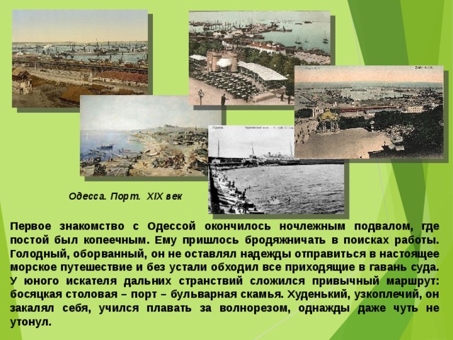 Одесса. Порт. ХІХ век Первое знакомство с Одессой окончилось ночлежным подвалом, где постой был копеечным. Ему пришлось бродяжничать в поисках работы. Голодный, оборванный, он не оставлял надежды отправиться в настоящее морское путешествие и без устали обходил все приходящие в гавань суда. У юного искателя дальних странствий сложился привычный маршрут: босяцкая столовая – порт – бульварная скамья. Худенький, узкоплечий, он закалял себя, учился плавать за волнорезом, однажды даже чуть не утонул.  